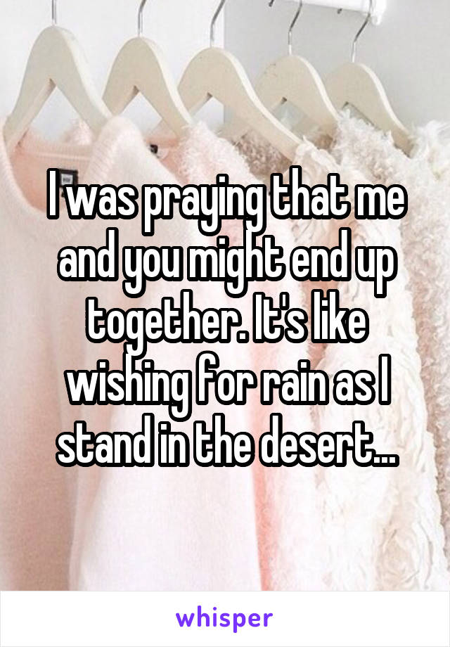 I was praying that me and you might end up together. It's like wishing for rain as I stand in the desert...