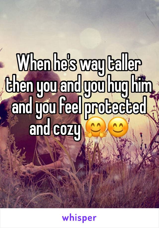 When he's way taller then you and you hug him and you feel protected and cozy 🤗😊