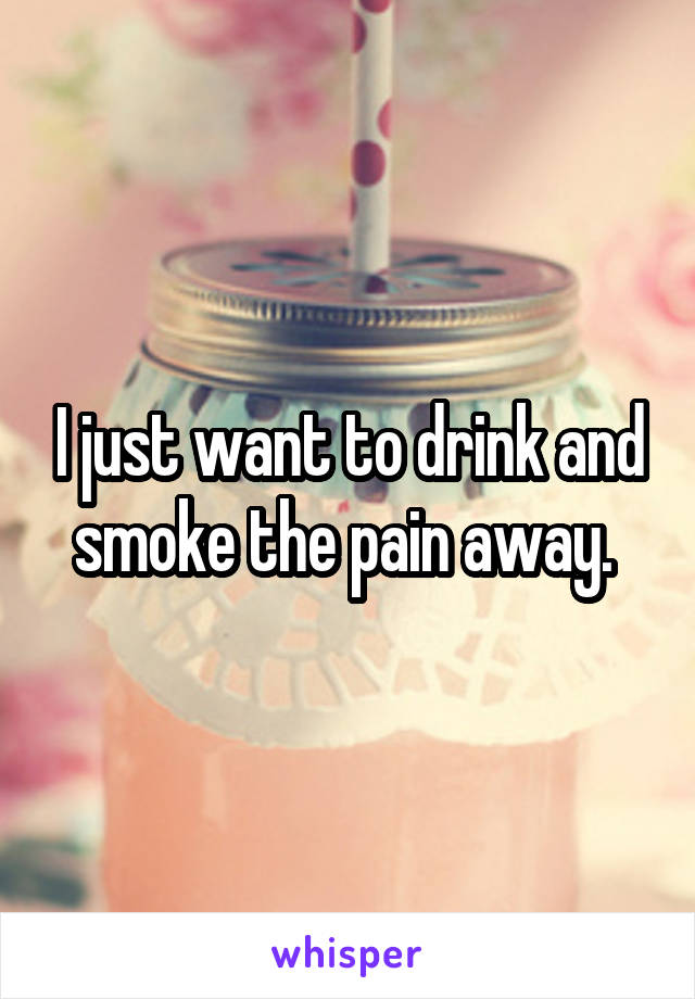 I just want to drink and smoke the pain away. 
