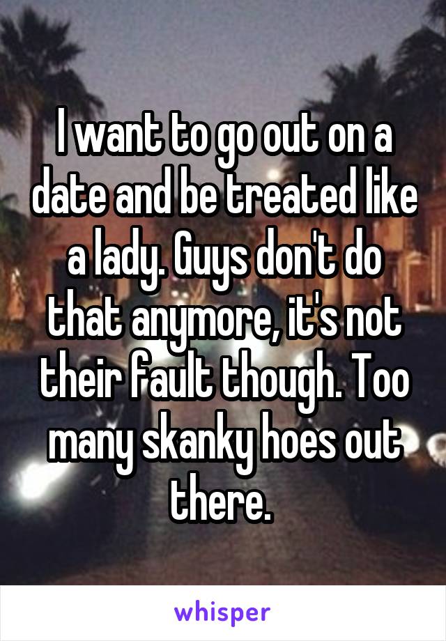 I want to go out on a date and be treated like a lady. Guys don't do that anymore, it's not their fault though. Too many skanky hoes out there. 