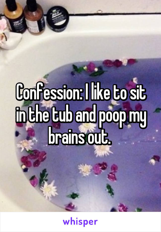 Confession: I like to sit in the tub and poop my brains out. 