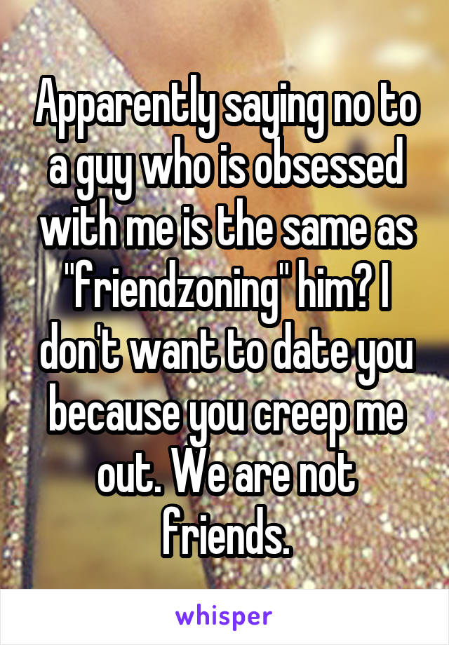 Apparently saying no to a guy who is obsessed with me is the same as "friendzoning" him? I don't want to date you because you creep me out. We are not friends.