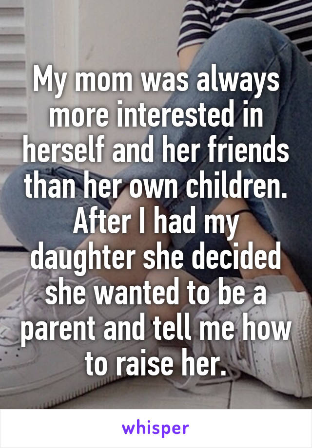 My mom was always more interested in herself and her friends than her own children. After I had my daughter she decided she wanted to be a parent and tell me how to raise her.