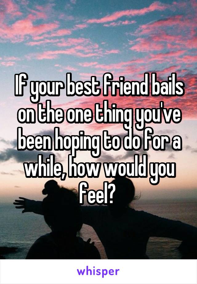 If your best friend bails on the one thing you've been hoping to do for a while, how would you feel? 