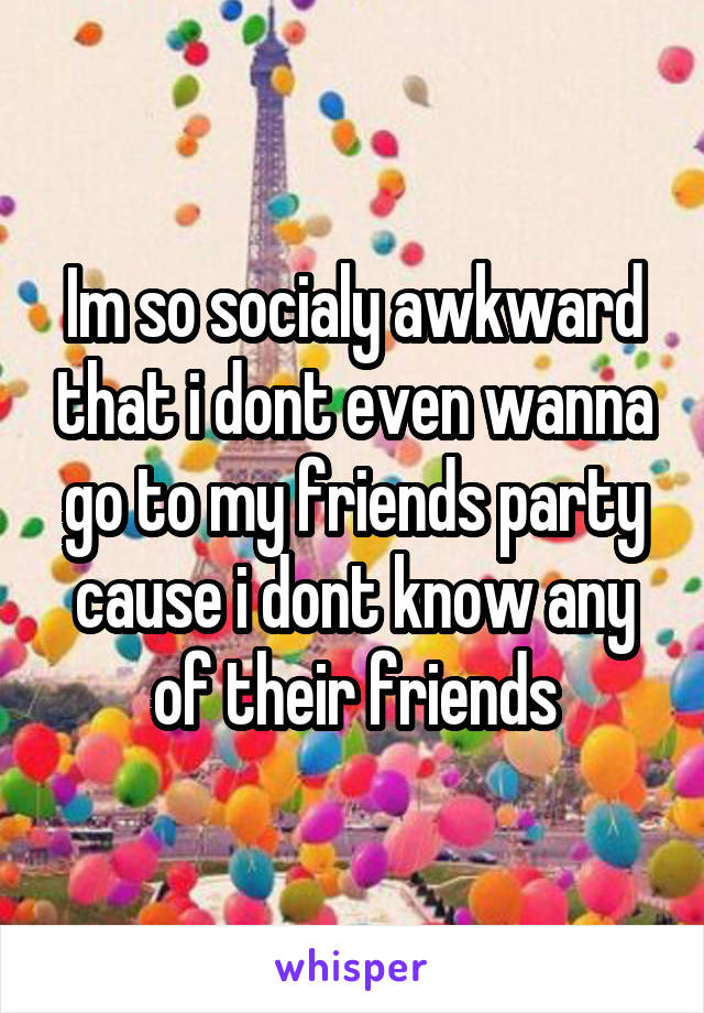 Im so socialy awkward that i dont even wanna go to my friends party cause i dont know any of their friends