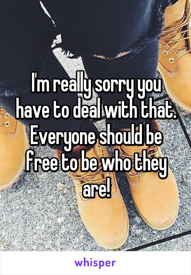 I'm really sorry you have to deal with that. Everyone should be free to be who they are!