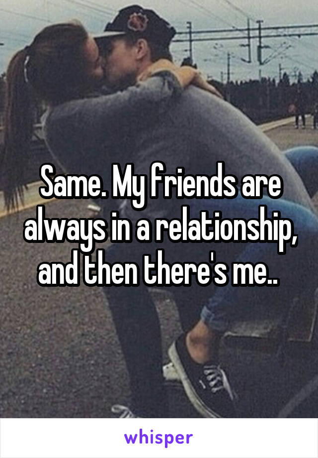Same. My friends are always in a relationship, and then there's me.. 