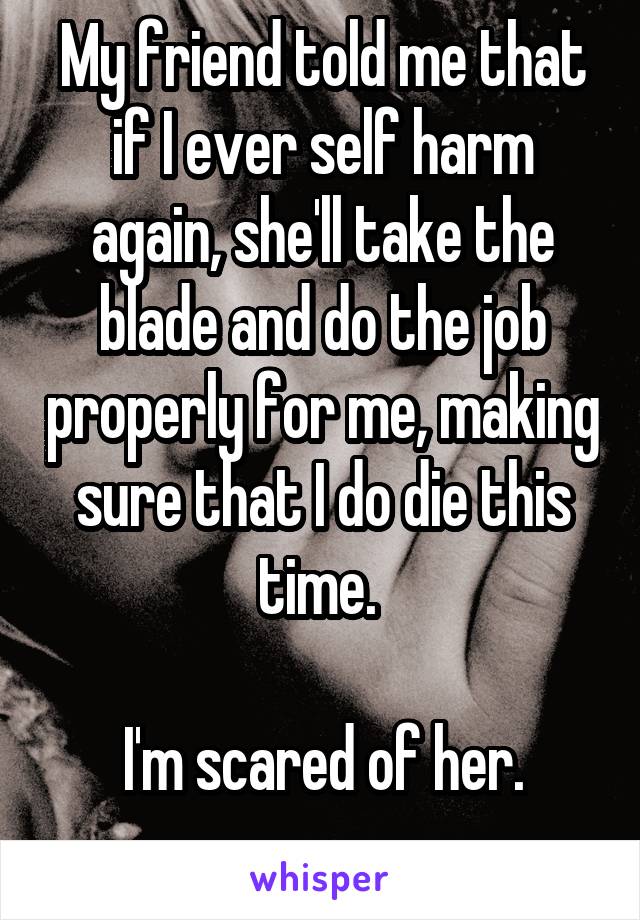 My friend told me that if I ever self harm again, she'll take the blade and do the job properly for me, making sure that I do die this time. 

I'm scared of her.
