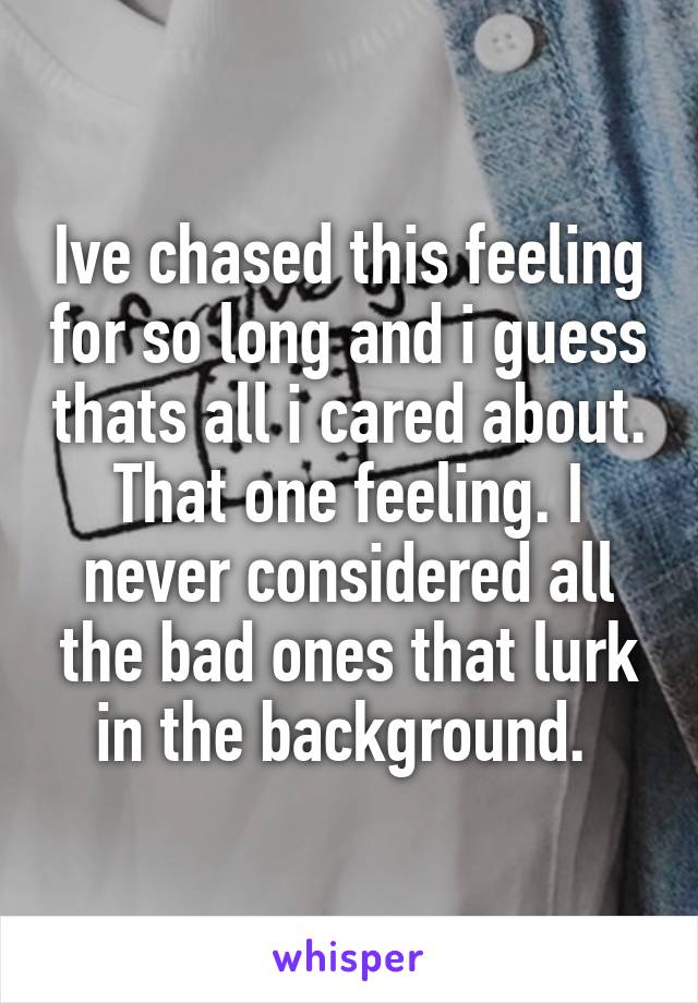 Ive chased this feeling for so long and i guess thats all i cared about. That one feeling. I never considered all the bad ones that lurk in the background. 