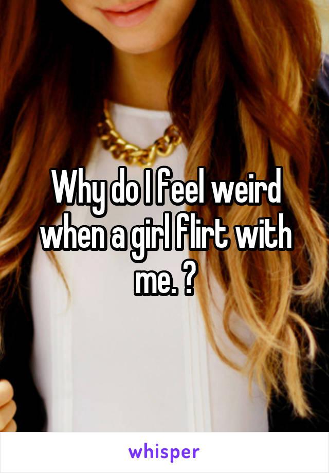 Why do I feel weird when a girl flirt with me. ?
