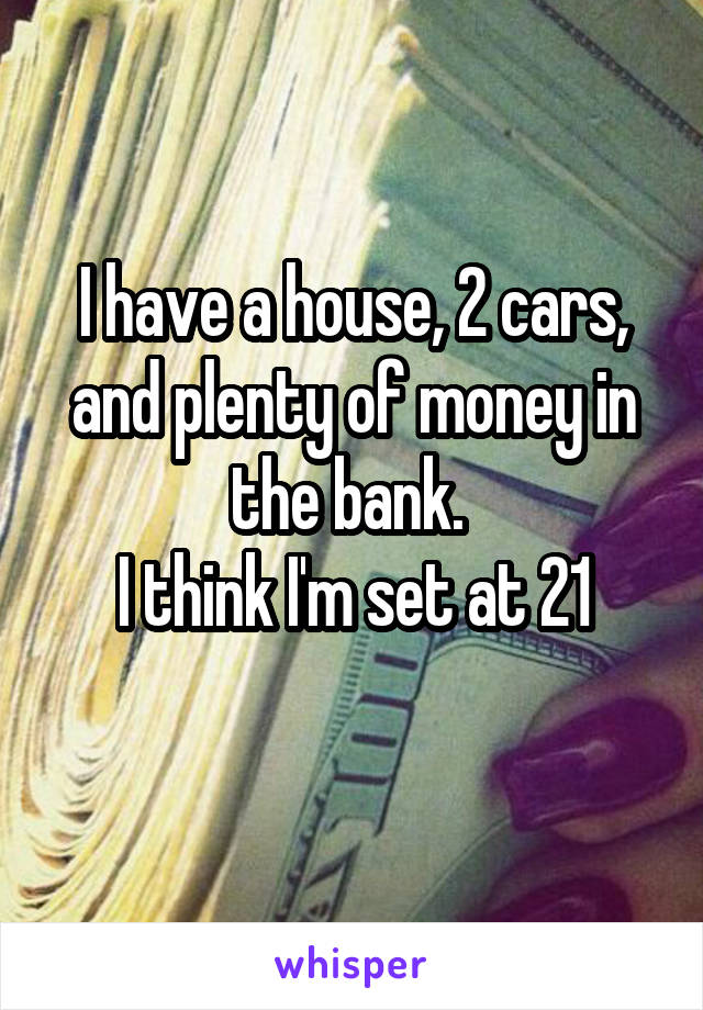 I have a house, 2 cars, and plenty of money in the bank. 
I think I'm set at 21
