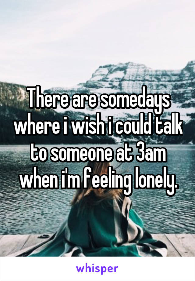 There are somedays where i wish i could talk to someone at 3am when i'm feeling lonely.