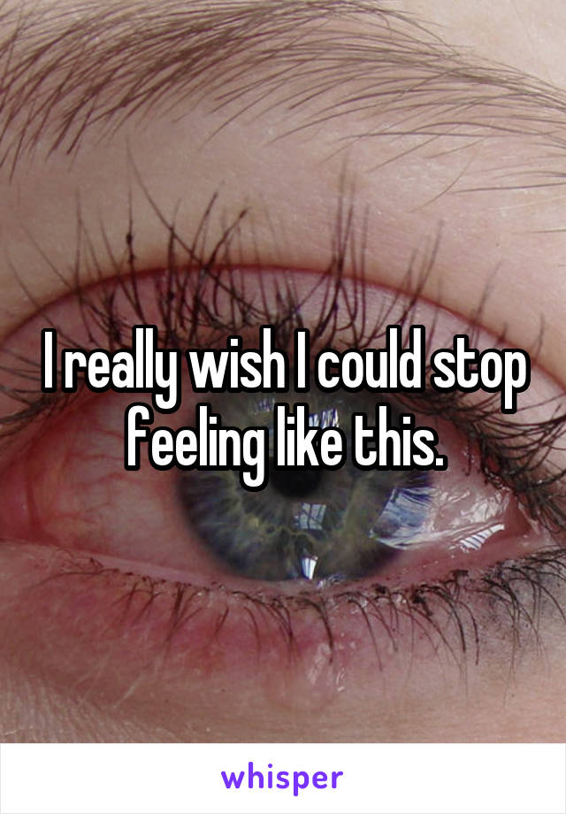 I really wish I could stop feeling like this.
