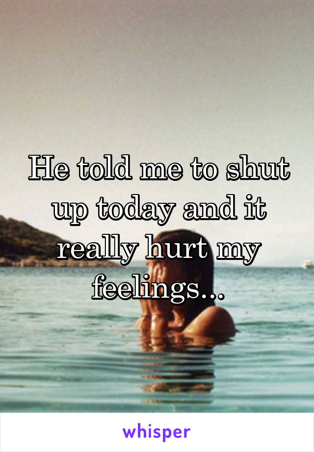He told me to shut up today and it really hurt my feelings...