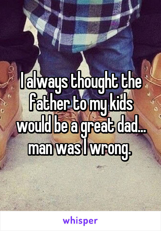 I always thought the father to my kids would be a great dad... man was I wrong. 