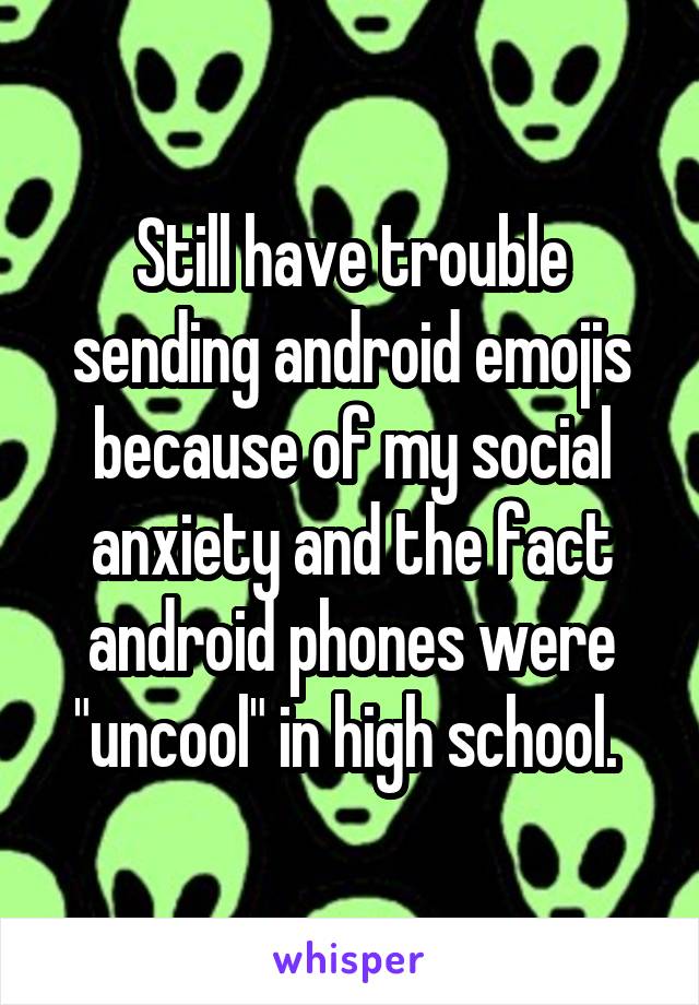 Still have trouble sending android emojis because of my social anxiety and the fact android phones were "uncool" in high school. 