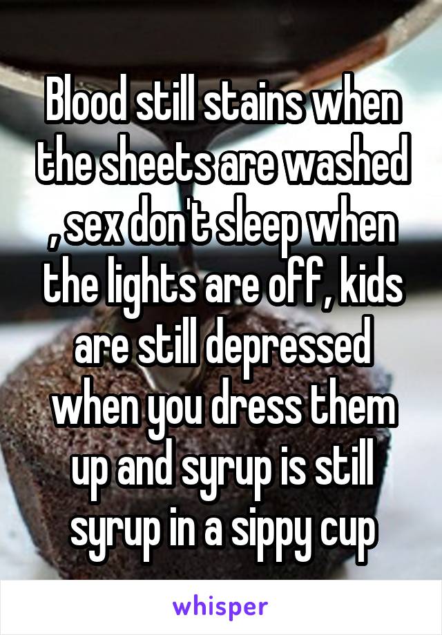 Blood still stains when the sheets are washed , sex don't sleep when the lights are off, kids are still depressed when you dress them up and syrup is still syrup in a sippy cup