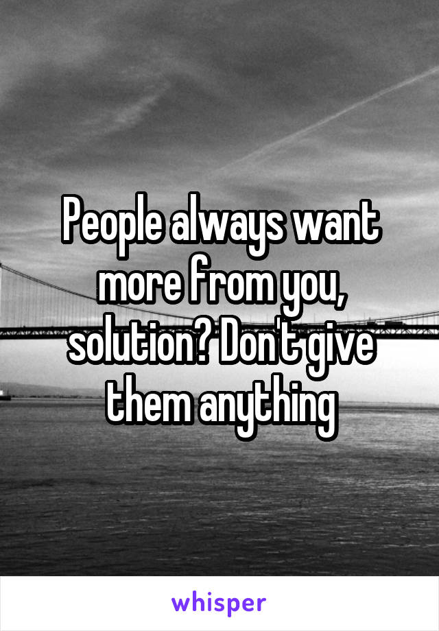 People always want more from you, solution? Don't give them anything