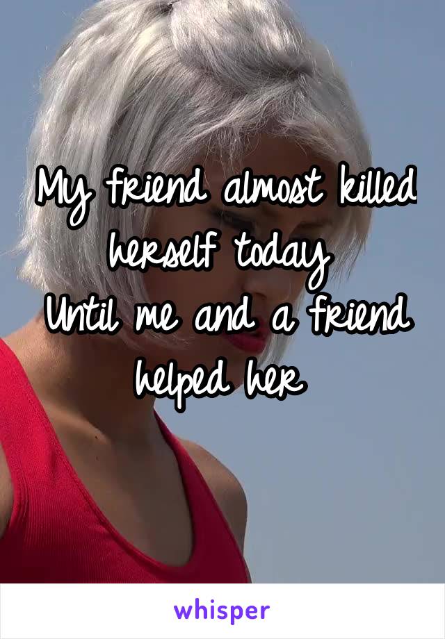 My friend almost killed herself today 
Until me and a friend helped her 
