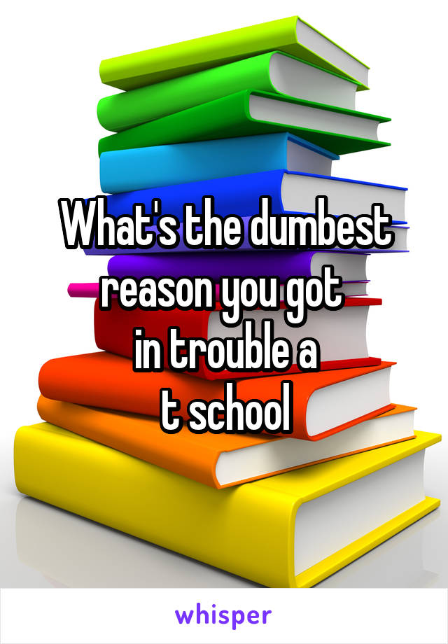 What's the dumbest reason you got 
in trouble a
t school
