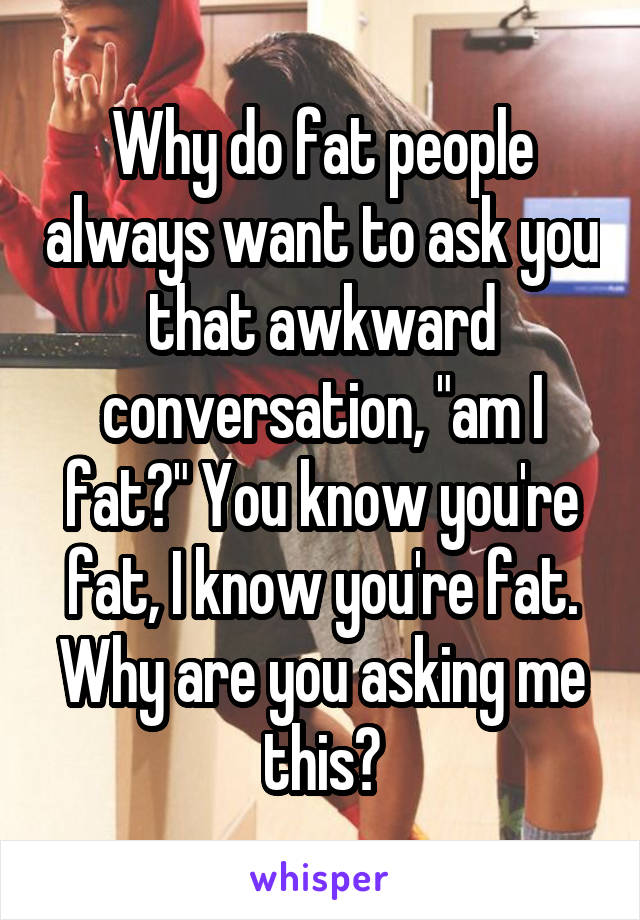 Why do fat people always want to ask you that awkward conversation, "am I fat?" You know you're fat, I know you're fat. Why are you asking me this?