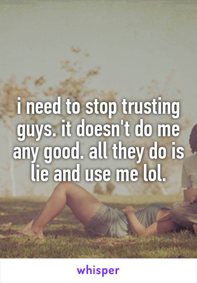 i need to stop trusting guys. it doesn't do me any good. all they do is lie and use me lol.