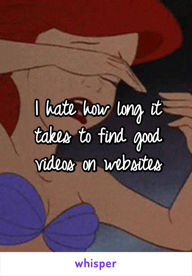 I hate how long it takes to find good videos on websites