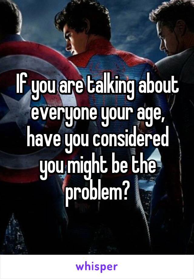 If you are talking about everyone your age, have you considered you might be the problem?