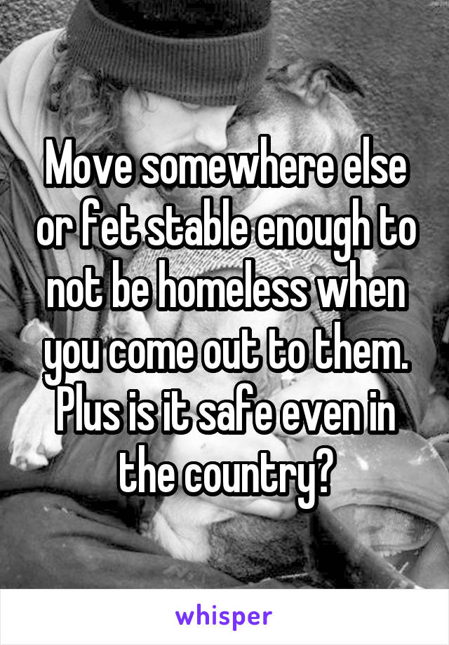 Move somewhere else or fet stable enough to not be homeless when you come out to them. Plus is it safe even in the country?
