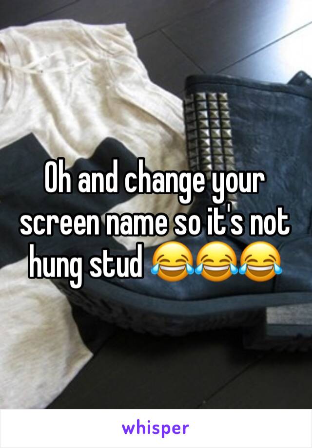 Oh and change your screen name so it's not hung stud 😂😂😂