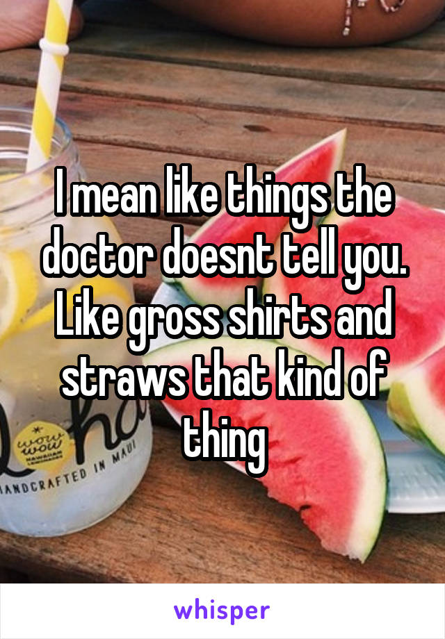I mean like things the doctor doesnt tell you. Like gross shirts and straws that kind of thing