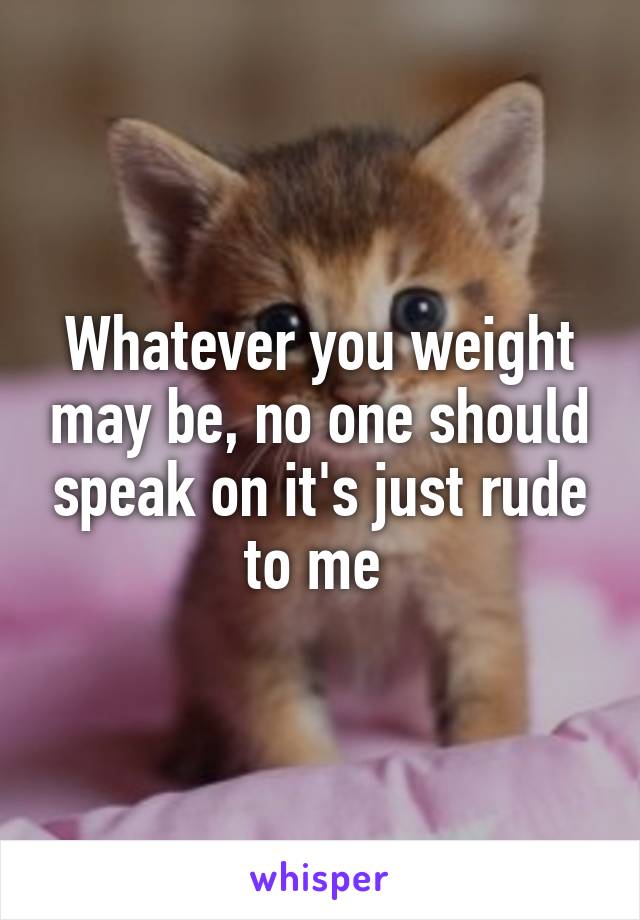 Whatever you weight may be, no one should speak on it's just rude to me 