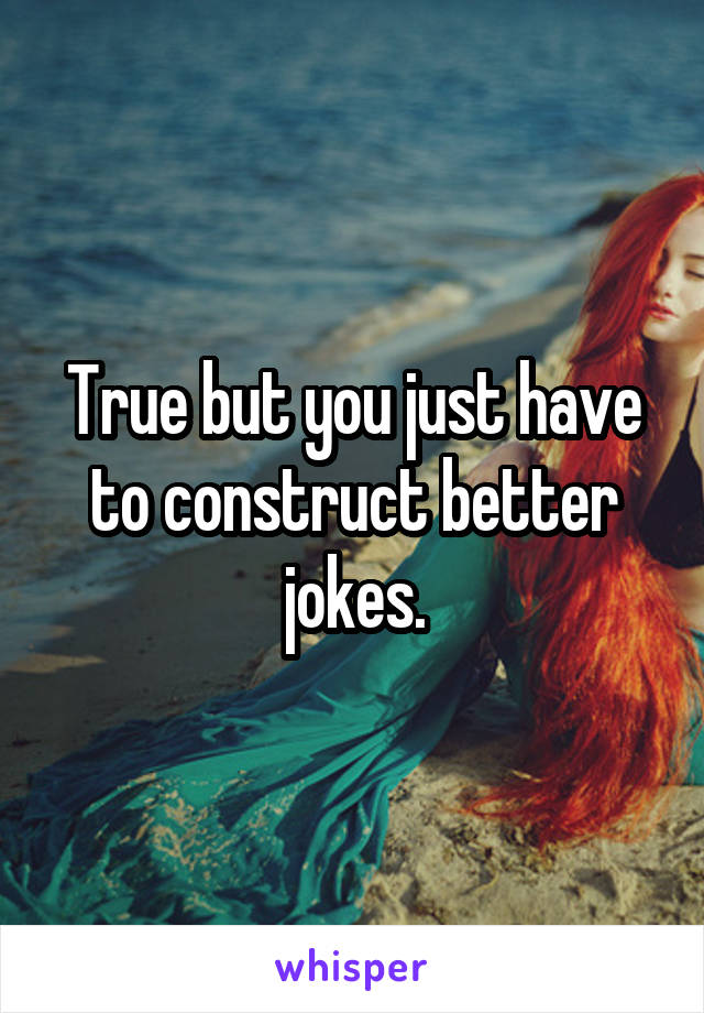 True but you just have to construct better jokes.
