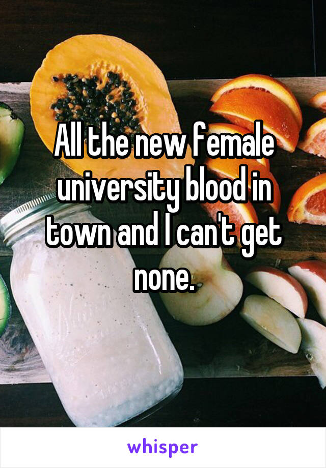 All the new female university blood in town and I can't get none.
