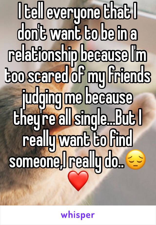 I tell everyone that I don't want to be in a relationship because I'm too scared of my friends judging me because they're all single...But I really want to find someone,I really do..😔❤️