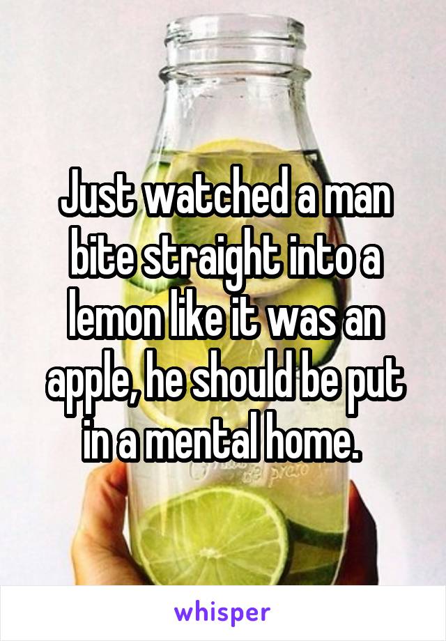 Just watched a man bite straight into a lemon like it was an apple, he should be put in a mental home. 