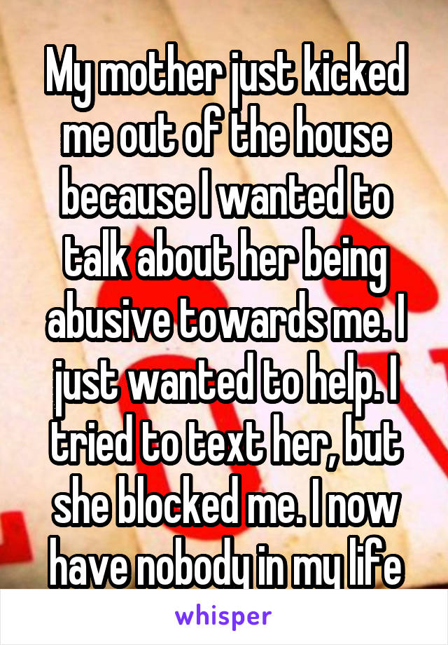 My mother just kicked me out of the house because I wanted to talk about her being abusive towards me. I just wanted to help. I tried to text her, but she blocked me. I now have nobody in my life