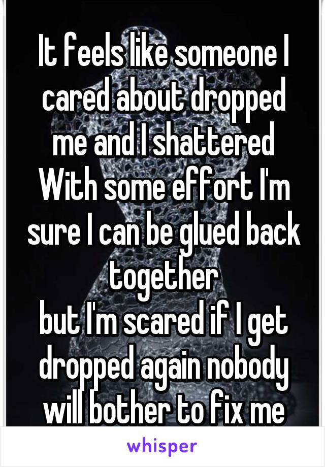 It feels like someone I cared about dropped me and I shattered
With some effort I'm sure I can be glued back together
but I'm scared if I get dropped again nobody will bother to fix me