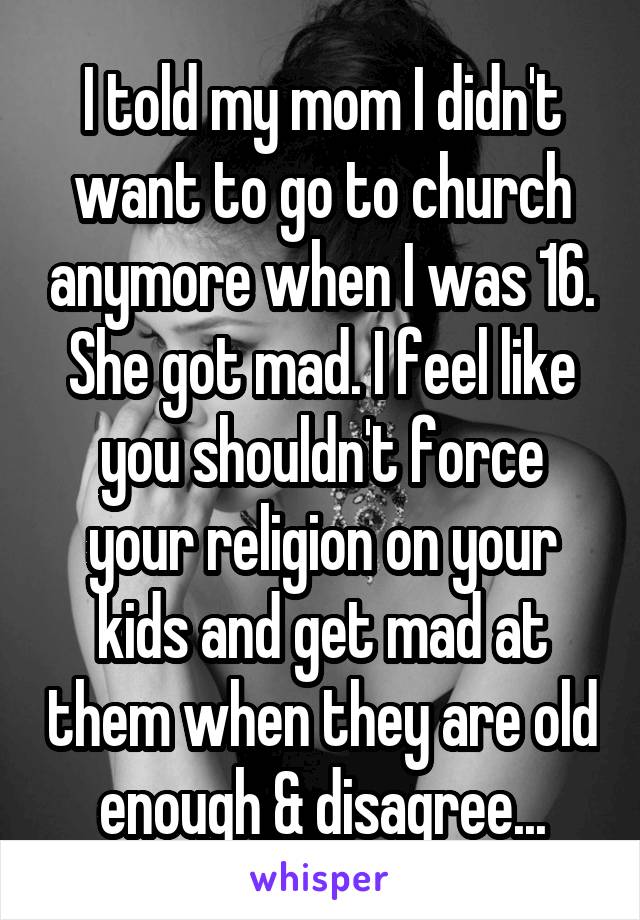 I told my mom I didn't want to go to church anymore when I was 16. She got mad. I feel like you shouldn't force your religion on your kids and get mad at them when they are old enough & disagree...