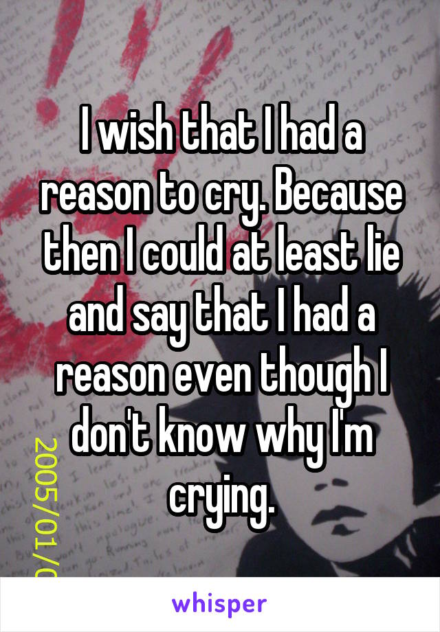 I wish that I had a reason to cry. Because then I could at least lie and say that I had a reason even though I don't know why I'm crying.