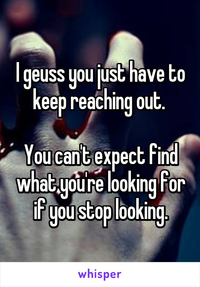 I geuss you just have to keep reaching out. 

You can't expect find what you're looking for if you stop looking.