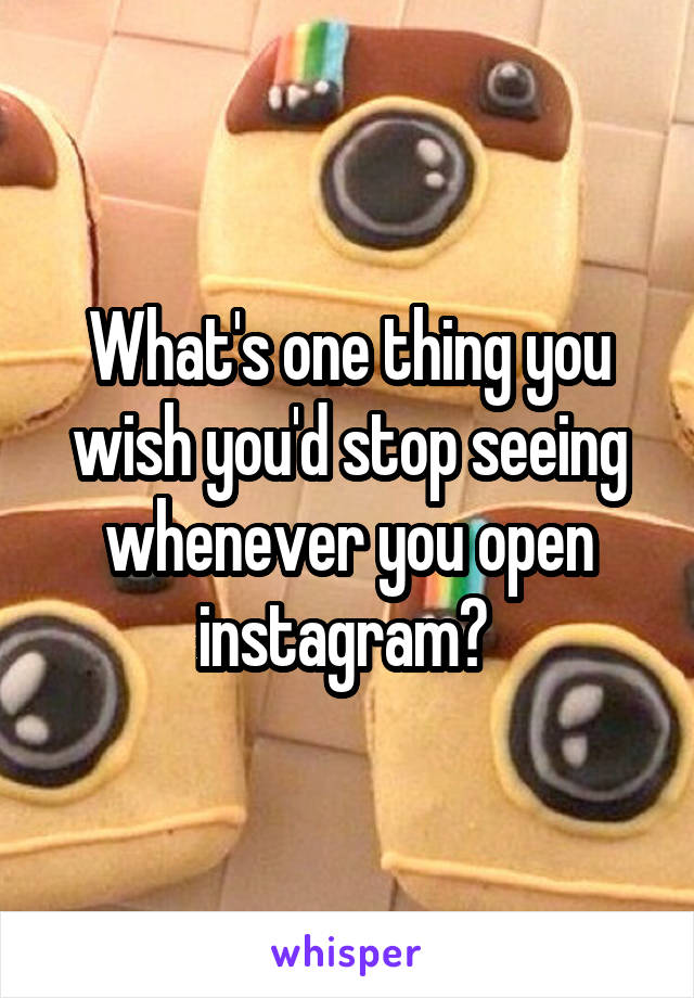 What's one thing you wish you'd stop seeing whenever you open instagram? 