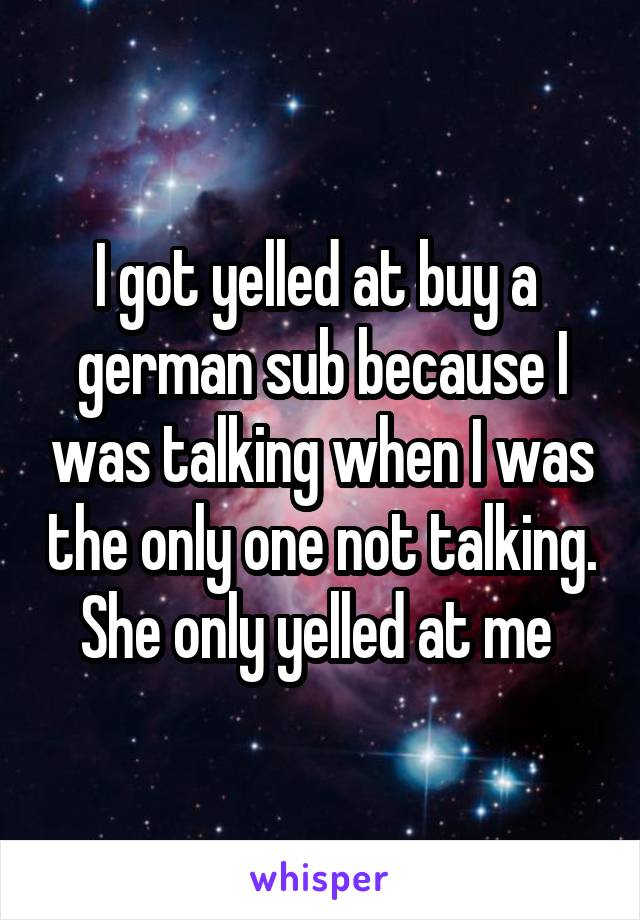 I got yelled at buy a  german sub because I was talking when I was the only one not talking. She only yelled at me 