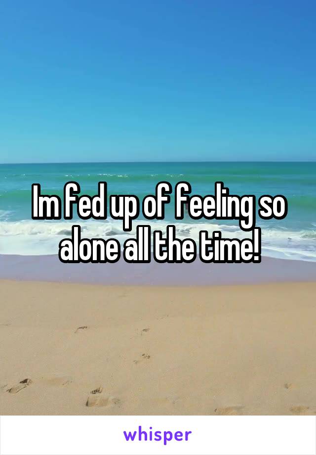 Im fed up of feeling so alone all the time!