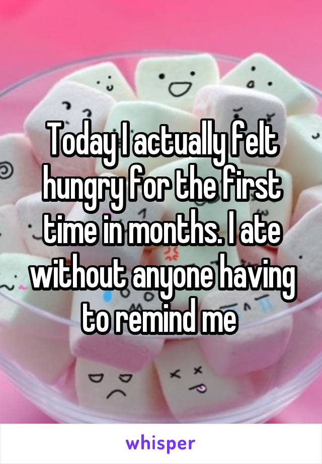 Today I actually felt hungry for the first time in months. I ate without anyone having to remind me 