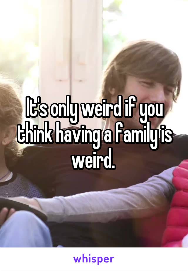 It's only weird if you think having a family is weird. 