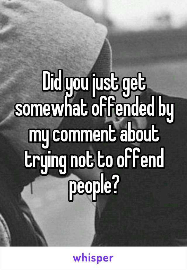 Did you just get somewhat offended by my comment about trying not to offend people?