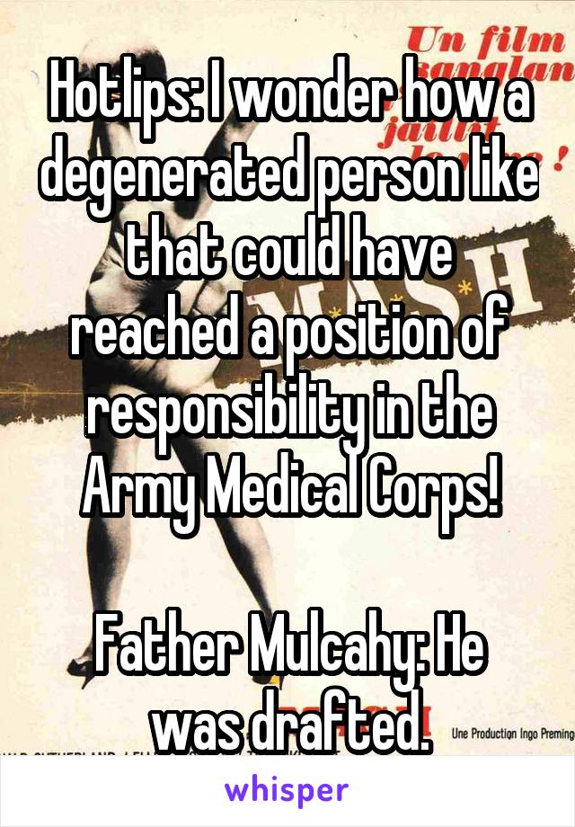 Hotlips: I wonder how a degenerated person like that could have reached a position of responsibility in the Army Medical Corps!

Father Mulcahy: He was drafted.