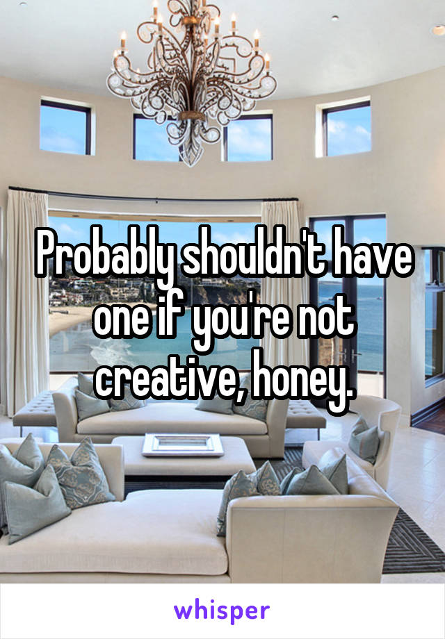 Probably shouldn't have one if you're not creative, honey.