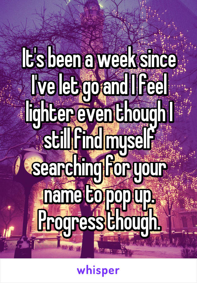 It's been a week since I've let go and I feel lighter even though I still find myself searching for your name to pop up. Progress though.